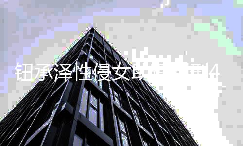 判刑借口拒不认罪钮承4年有好感泽性助理 曾互侵女